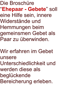 Die Broschre Ehepaar - Gebete soll eine Hilfe sein, innere Widerstnde und Hemmungen beim gemeinsmen Gebet als Paar zu berwinden.  Wir erfahren im Gebet unsere Unterschiedlichkeit und werden diese als beglckende Bereicherung erleben.